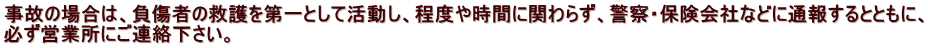 事故の場合は、負傷者の救護を第一として活動し、程度や時間に関わらず、警察・保険会社などに通報するとともに、 必ず営業所にご連絡下さい。