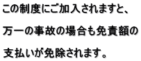 この制度にご加入されますと、  万一の事故の場合も免責額の  支払いが免除されます。