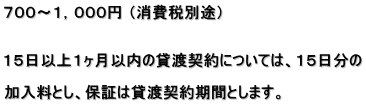 ７００～１，０００円 （消費税別途）   １５日以上１ヶ月以内の貸渡契約については、１５日分の  加入料とし、保証は貸渡契約期間とします。