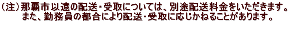 （注）那覇市以遠の配送・受取については、別途配送料金をいただきます。 　　　また、勤務員の都合により配送・受取に応じかねることがあります。 　　 