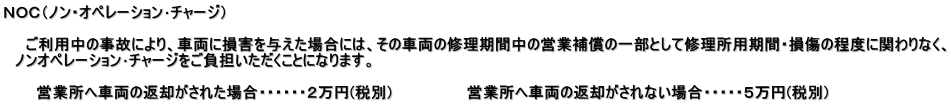 ＮＯＣ（ノン・オペレーション･チャージ）  　　ご利用中の事故により、車両に損害を与えた場合には、その車両の修理期間中の営業補償の一部として修理所用期間・損傷の程度に関わりなく、 　ノンオペレーション･チャージをご負担いただくことになります。  　　　営業所へ車両の返却がされた場合・・・・・・２万円(税別)　　　　　　　営業所へ車両の返却がされない場合・・・・・５万円(税別)