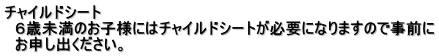 チャイルドシート 　６歳未満のお子様にはチャイルドシートが必要になりますので事前に 　お申し出ください。